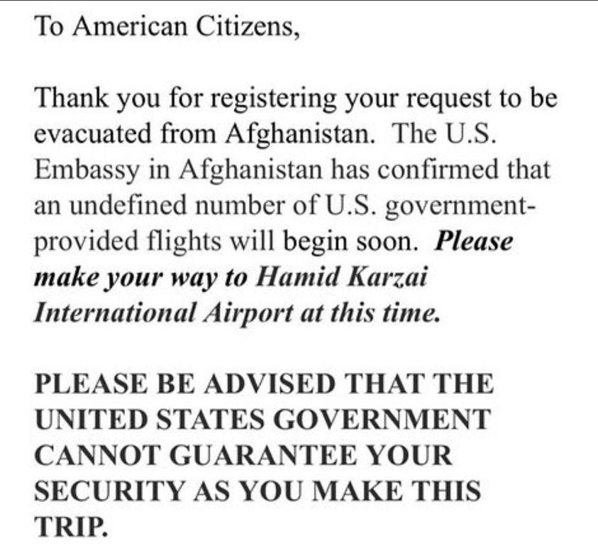 May be an image of text that says 'To American Citizens, Thank you for registering your request to be evacuated from Afghanistan. The U.S. Embassy in Afghanistan has confirmed that an undefined number ofu.S government- provided flights will begin soon. Please make your way to Hamid Karzai International Airport at this time. PLEASE BE ADVISED THAT THE UNITED STATES GOVERNMENT CANNOT GUARANTEE YOUR SECURITY AS YOU MAKE THIS TRIP.'