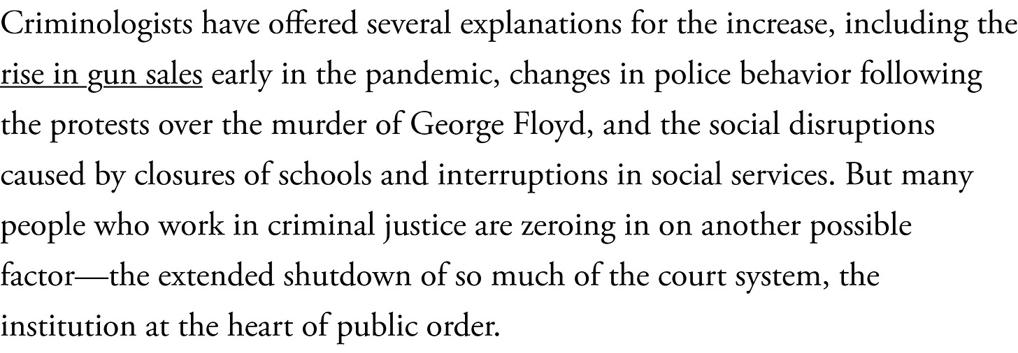 Criminologists have offered several explanations for the increase, including the rise in gun sales early in the pandemic, changes in police behavior following the protests over the murder of George Floyd, and the social disruptions caused by closures of schools and interruptions in social services. But many people who work in criminal justice are zeroing in on another possible factor—the extended shutdown of so much of the court system, the institution at the heart of public order.