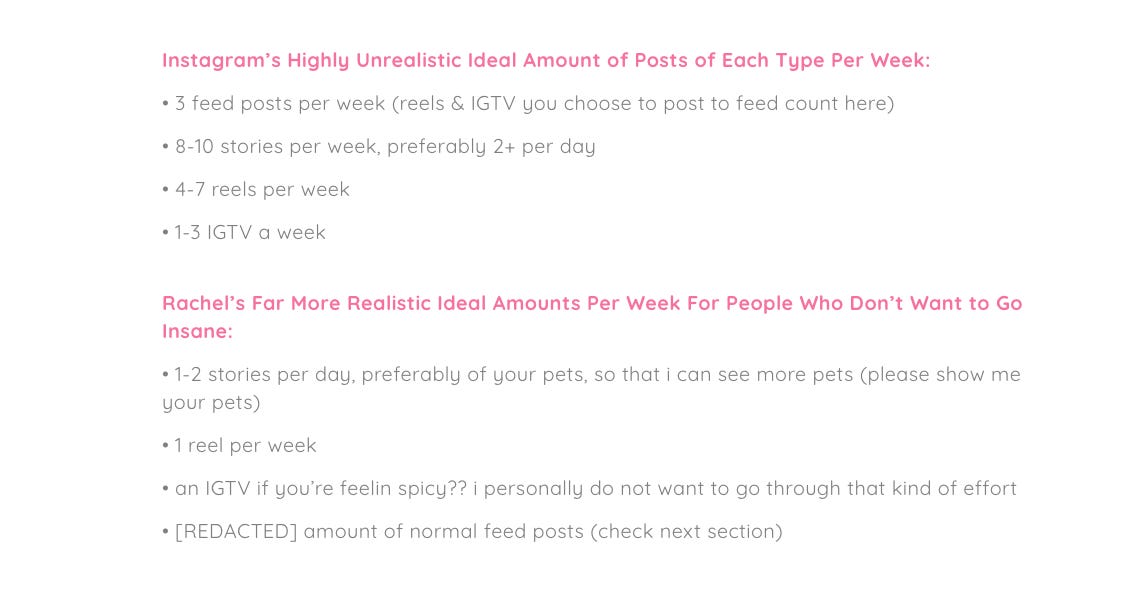 Instagram’s Highly Unrealistic Ideal Amount of Posts of Each Type Per Week: • 3 feed posts per week (reels & IGTV you choose to post to feed count here) • 8-10 stories per week, preferably 2+ per day • 4-7 reels per week • 1-3 IGTV a week  Rachel’s Far More Realistic Ideal Amounts Per Week For People Who Don’t Want to Go Insane: • 1-2 stories per day, preferably of your pets, so that i can see more pets (please show me your pets) • 1 reel per week • an IGTV if you’re feelin spicy?? i personally do not want to go through that kind of effort • [REDACTED] amount of normal feed posts (check next section)