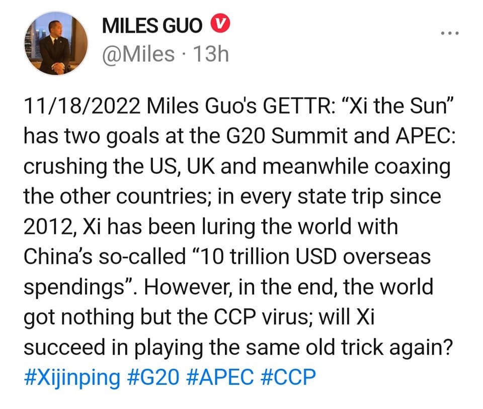 May be an image of 1 person and text that says 'MILES GUO @Miles 13h 11/18/2022 Miles Guo's GETTR: "Xi the Sun" has two goals at the G20 Summit and APEC: crushing the US, UK and meanwhile coaxing the other countries; in every state trip since 2012, Xi has been luring the world with China's so-called "10 trillion USD overseas spendings". However, in the end, the world got nothing but the ccp virus; will Xi succeed in playing the same old trick again? #Xijinping #G20 #APEC #CCP'