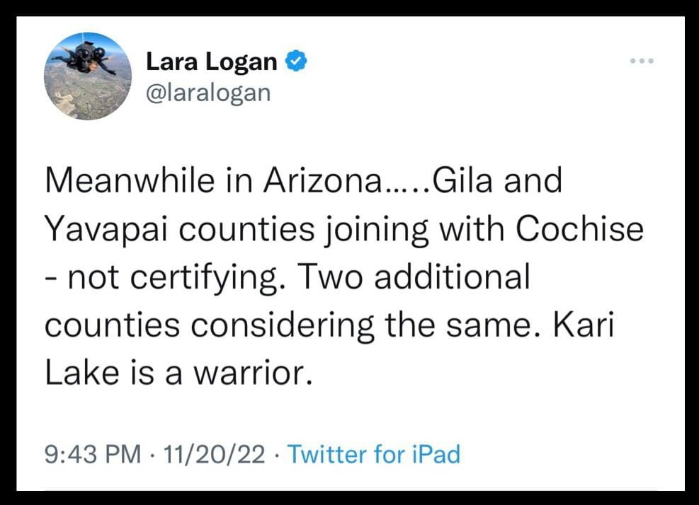 May be a Twitter screenshot of text that says 'Lara Logan @laralogan Meanwhile in Arizona.....Gila and Yavapai counties joining with Cochise -not certifying. Two additional counties considering the same. Kari Lake is a warrior. 9:43 PM 11/20/22 Twitter for iPad'