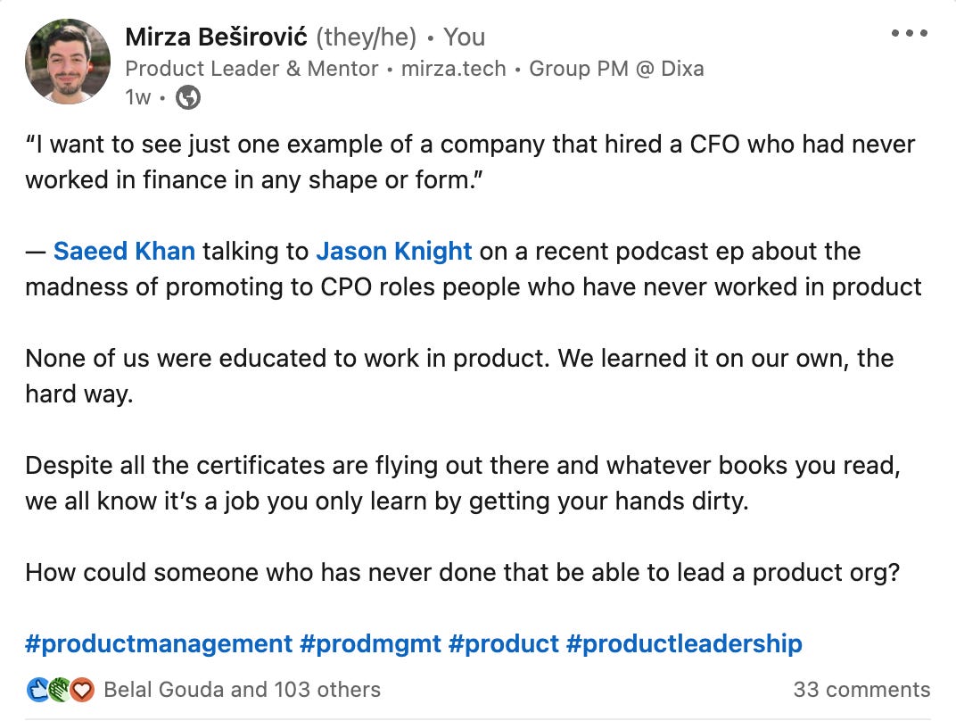 Mirza Besirovic Linkedin post: “I want to see just one example of a company that hired a CFO who had never worked in finance in any shape or form.”  — Saeed Khan talking to Jason Knight on a recent podcast ep about the madness of promoting to CPO roles people who have never worked in product  None of us were educated to work in product. We learned it on our own, the hard way.  Despite all the certificates are flying out there and whatever books you read, we all know it’s a job you only learn by getting your hands dirty.  How could someone who has never done that be able to lead a product org?
