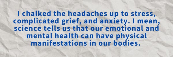I chalked the headaches up to stress, complicated grief, and anxiety. I mean, science tells us that our emotional and mental health can have physical manifestations in our bodies. 