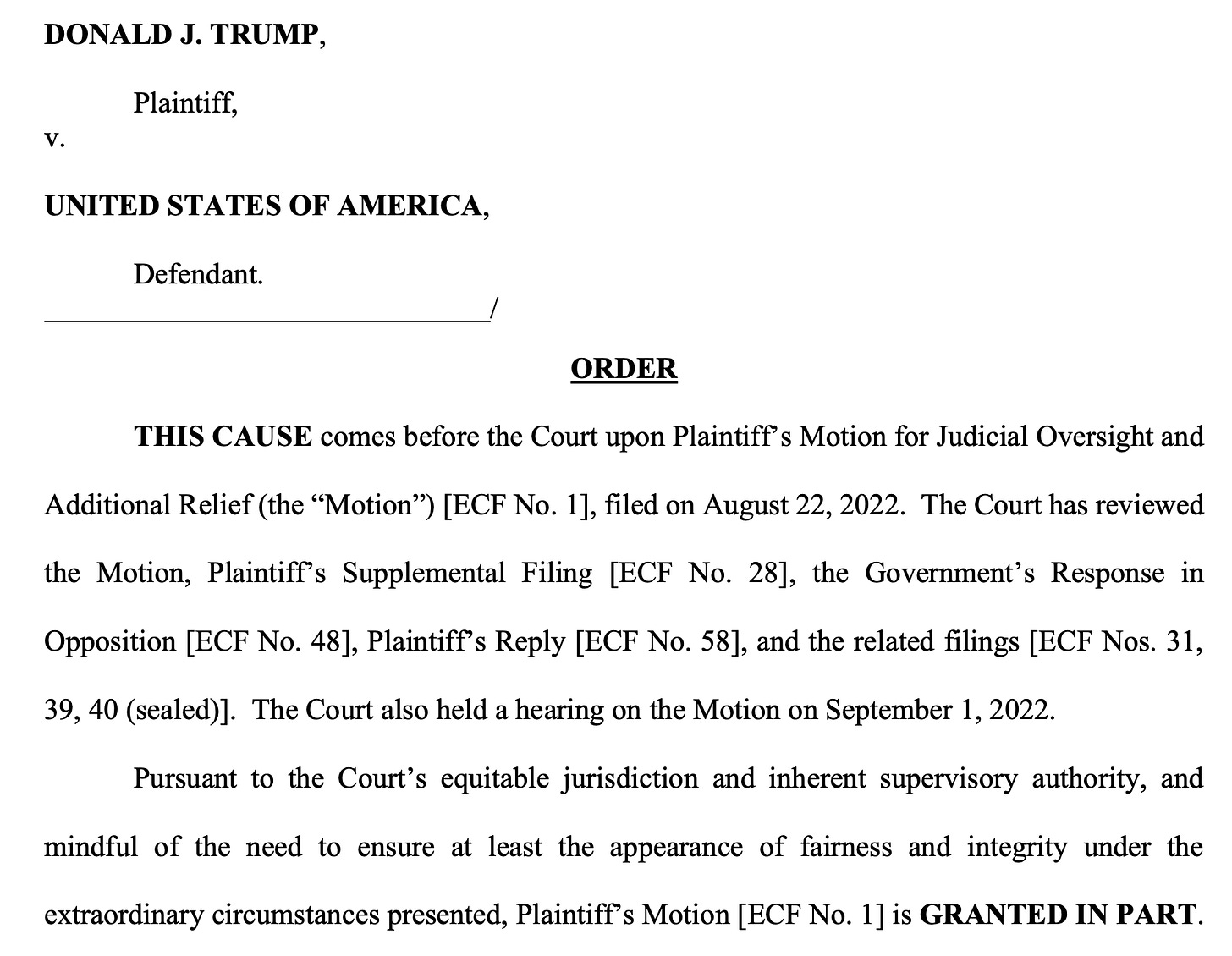 DONALD J. TRUMP, Plaintiff, v. UNITED STATES OF AMERICA, Defendant. // ORDER // THIS CAUSE comes before the Court upon Plaintiff’s Motion for Judicial Oversight and Additional Relief (the “Motion”) [ECF No. 1], filed on August 22, 2022. The Court has reviewed the Motion, Plaintiff’s Supplemental Filing [ECF No. 28], the Government’s Response in Opposition [ECF No. 48], Plaintiff’s Reply [ECF No. 58], and the related filings [ECF Nos. 31, 39, 40 (sealed)]. The Court also held a hearing on the Motion on September 1, 2022. Pursuant to the Court’s equitable jurisdiction and inherent supervisory authority, and mindful of the need to ensure at least the appearance of fairness and integrity under the extraordinary circumstances presented, Plaintiff’s Motion [ECF No. 1] is GRANTED IN PART.