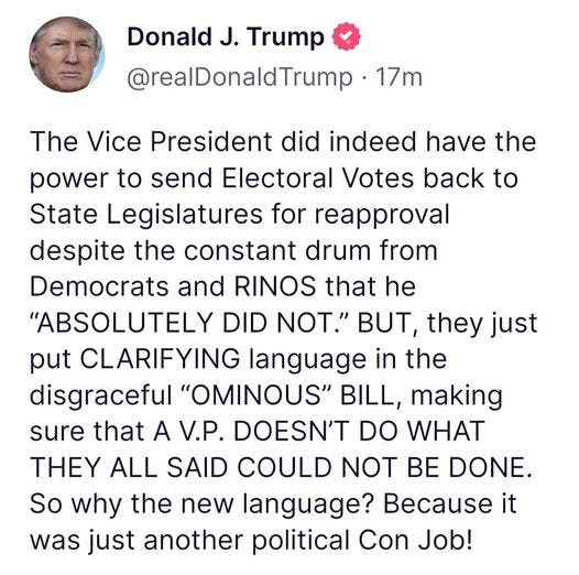 May be an image of 1 person and text that says 'Donald J. Trump @realDonaldTrump 17m The Vice President did indeed have the power to send Electoral Votes back to State Legislatures for reapproval despite the constant drum from Democrats and RINOS that he "ABSOLUTELY DID NOT." BUT, they just put CLARIFYING language in the disgraceful "OMINOUS" BILL, making sure that A V.P. DOESN'T DO WHAT THEY ALL SAID COULD NOT BE DONE. So why the new language? Because it was just another political Con Job!'