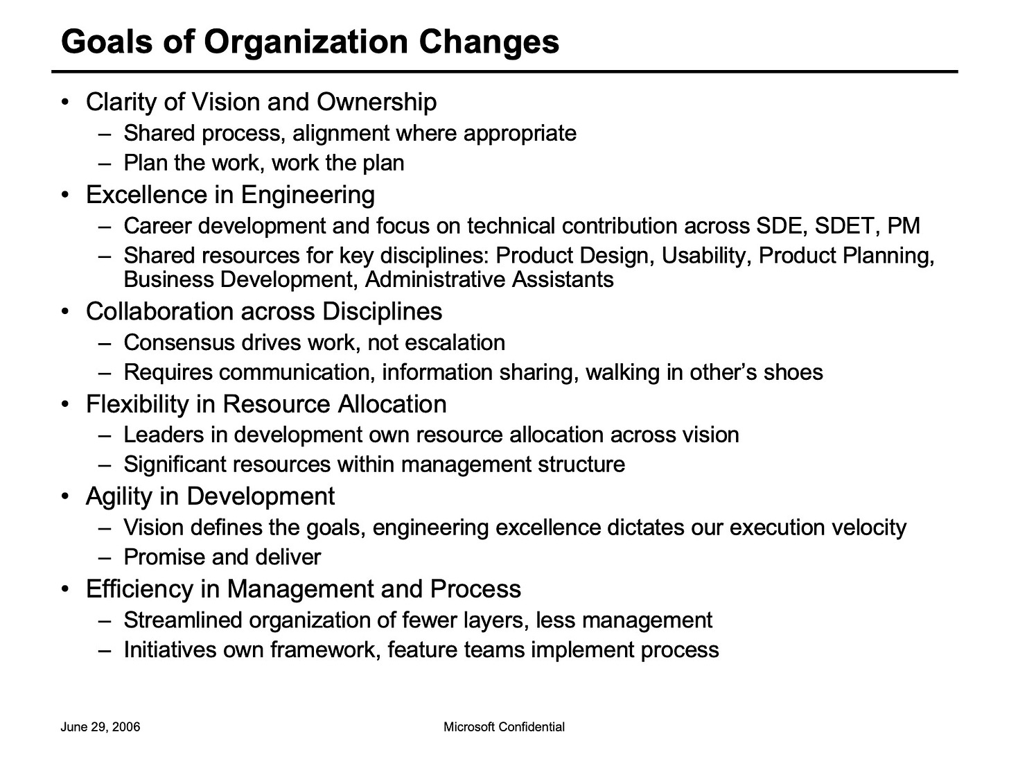 Goals of Organization Changes Clarity of Vision and Ownership Shared process, alignment where appropriate Plan the work, work the plan Excellence in Engineering Career development and focus on technical contribution across SDE. SDET. PM Shared resources for key disciplines: Product Design, Usability, Product Planning, Business Development, Administrative Assistants Collaboration across Disciplines Consensus drives work, not escalation Requires communication, information sharing, walking in other's shoes Flexibility in Resource Allocation Leaders in development own resource allocation across vision Significant resources within management structure Agility in Development Vision defines the goals, engineering excellence dictates our execution velocity Promise and deliver Efficiency in Management and Process Streamlined organization of fewer layers, less management Initiatives own framework, feature teams implement process