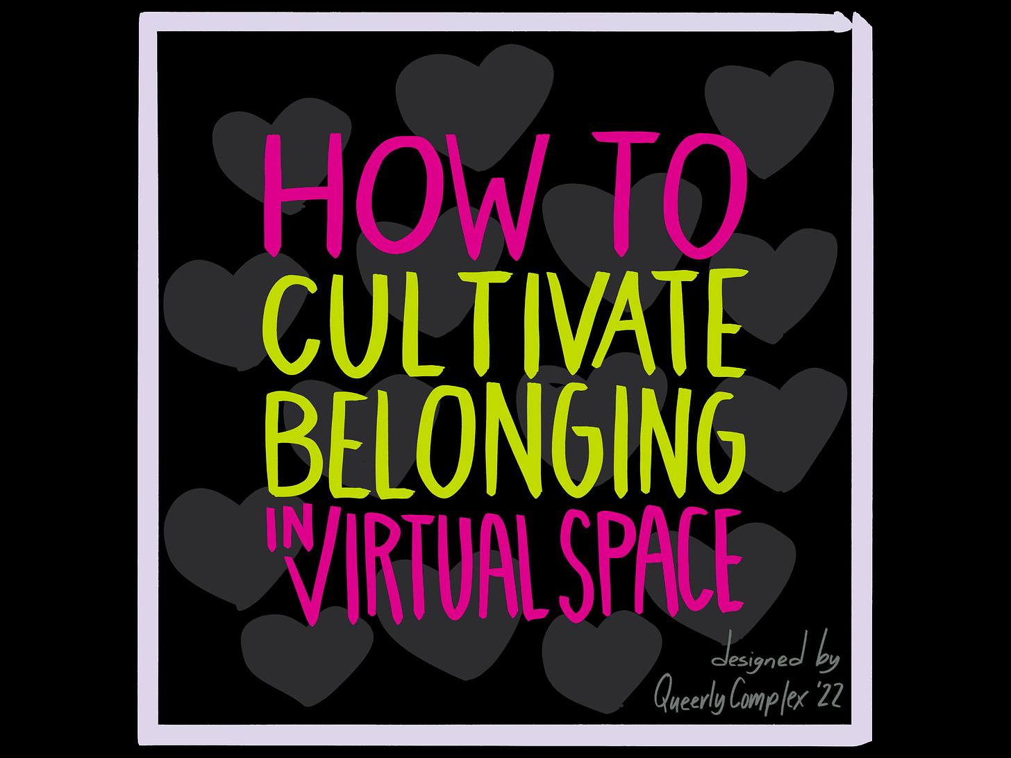 "How to cultivate belonging in virtual space" in hand lettering. It is set agains a number of dark gray hearts. It is outlined in a white box. Designed by Queerly Complex.