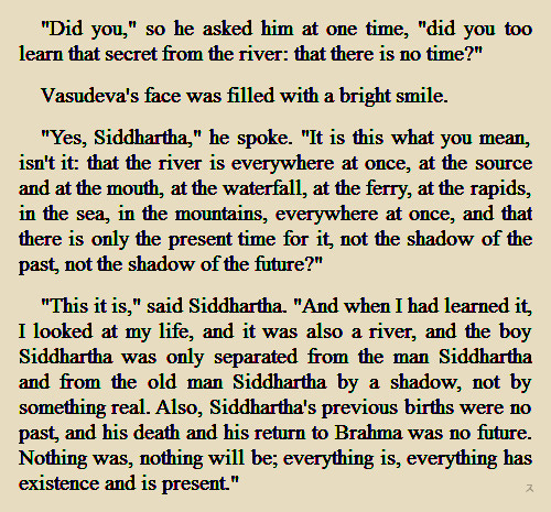 “Siddhartha” (Hermann Hesse, available at Guttenberg Project)
There is no time, river is everywhere at once, life being also the river… I’m loving it, I can see now why River loved it so much :´)
(one)