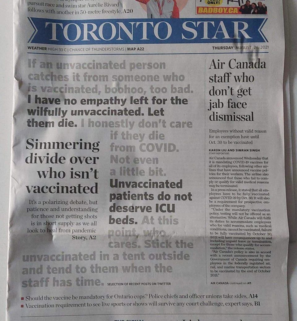 The front page of the Toronto Star, Canada’s highest-circulation newspaper, of August 26, 2021. The newspaper features a selection of tweets in large print. “If an unvaccinated person catches it from someone who is vaccinated, boohoo, too bad.” “I have no empathy left for the wilfully unvaccinated. Let them die.” “I honestly don’t care if they die from COVID. Not even a little bit.” “Unvaccinated patients do not deserve ICU beds.” “At this point, who cares. Stick the unvaccinated in a tent outside and tend to them when the staff has time.”
