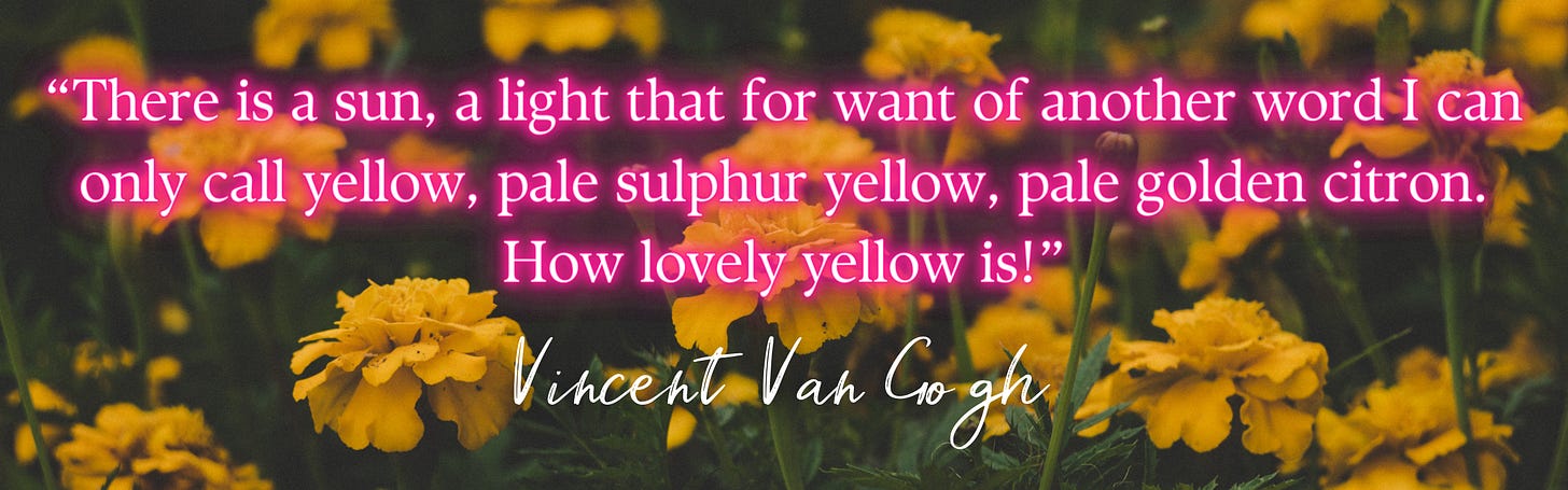 “There is a sun, a light that for want of another word I can only call yellow, pale sulphur yellow, pale golden citron. How lovely yellow is!”  – Vincent Van Gogh