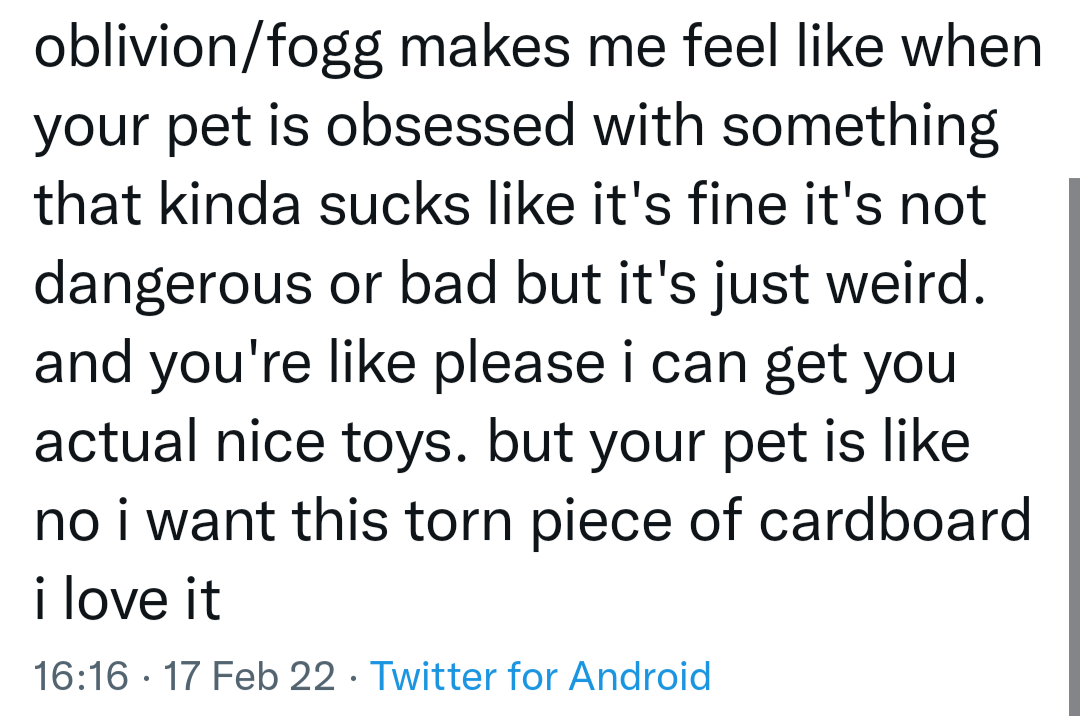 oblivion/fogg makes me feel like when your pet is obsessed with something that kinda sucks. like it's not dangerous or bad, but it's just weird. and you're like please, i can get you actual nice toys. but your pet is like no! i want this torn piece of cardboard. i love it