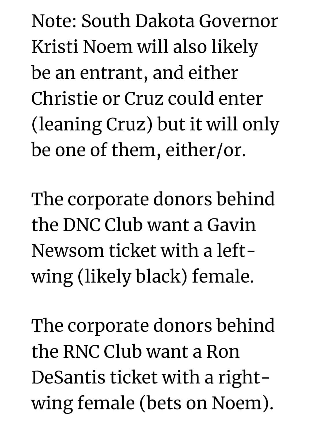 May be an image of text that says 'Note: South Dakota Governor Kristi Noem will also likely be an entrant, and either Christie or Cruz could enter (leaning Cruz) but it will only be one of them, either/or. The corporate donors behind the DNC Club want a Gavin Newsom ticket with a left- wing (likely black) female. The corporate donors behind the RNC Club want a Ron DeSantis ticket with a right- wing female (bets on Noem).'