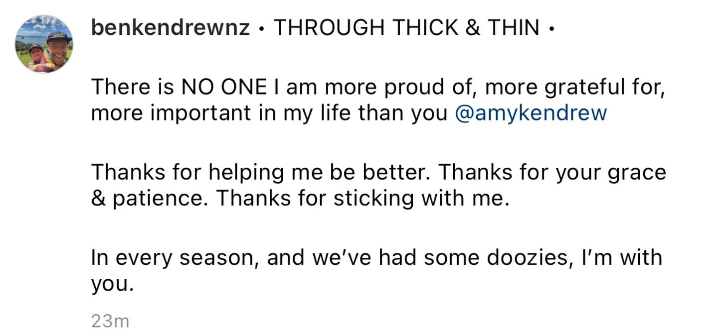“THROUGH THICK AND THIN - There is NO ONE I am more proud of, more grateful for, more important in my life than you Amy Kendrew.  Thanks for helping me be better. Thanks for your grace and patience. Thanks for sticking with me.  In every season, and we’ve had some doozies, I’m with you.”