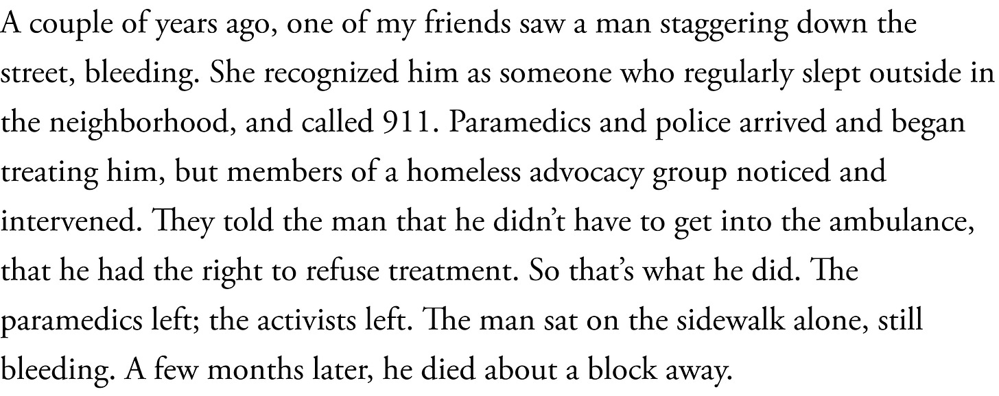 A couple of years ago, one of my friends saw a man staggering down the street, bleeding. She recognized him as someone who regularly slept outside in the neighborhood, and called 911. Paramedics and police arrived and began treating him, but members of a homeless advocacy group noticed and intervened. They told the man that he didn’t have to get into the ambulance, that he had the right to refuse treatment. So that’s what he did. The paramedics left; the activists left. The man sat on the sidewalk alone, still bleeding. A few months later, he died about a block away.