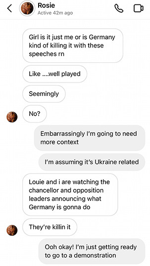 Text exchange over Instagram. Rosie: "Girl is it just me or is Germany kind of killing it with these speeches rn. Like... well played. Seemingly. No?" Caitlin: "Embarrassingly I'm going to need more context. I'm assuming it's Ukraine related." Rosie: "Louie and I are watching the chancellor and opposition leaders announcing what Germany is gonna do. They're killin it." Caitlin: "Ooh okay! I'm just getting ready to go to a demonstration."