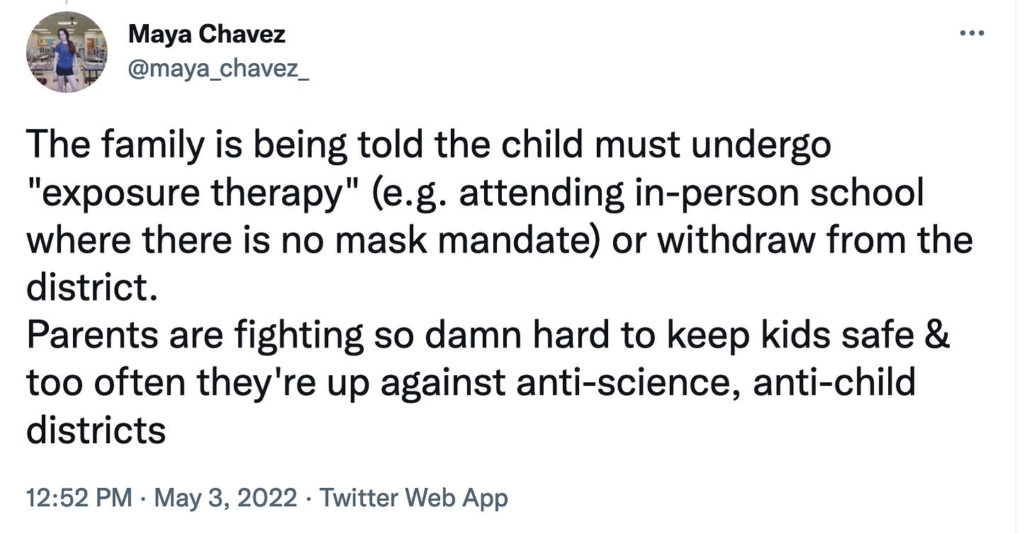 Maya Chavez tweet says The family is being told the child must undergo exposure therapy e.g. attending in-person school where there is no mask mandate or withdraw from the district. Parents are fighting so damn hard to keep kids safe & too often they’re up against anti-science, anti-child districts