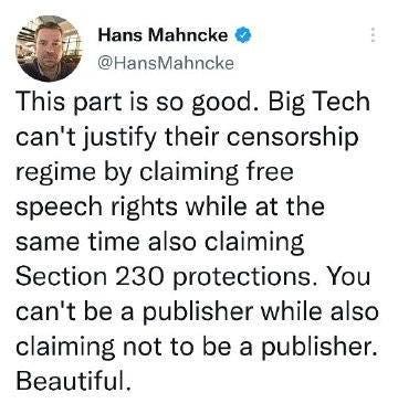 May be an image of 1 person and text that says 'Hans Mahncke @HansMahncke This part is so good. Big Tech can't justify their censorship regime by claiming free speech rights while at the same time also claiming Section 230 protections. You can't be a publisher while also claiming not to be a publisher. Beautiful.'