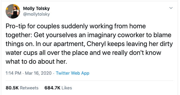 Pro-tip for couples suddenly working from home together: Get yourselves an imaginary coworker to blame things on. In our apartment, Cheryl keeps leaving her dirty water cups all over the place and we really don't know what to do about her.