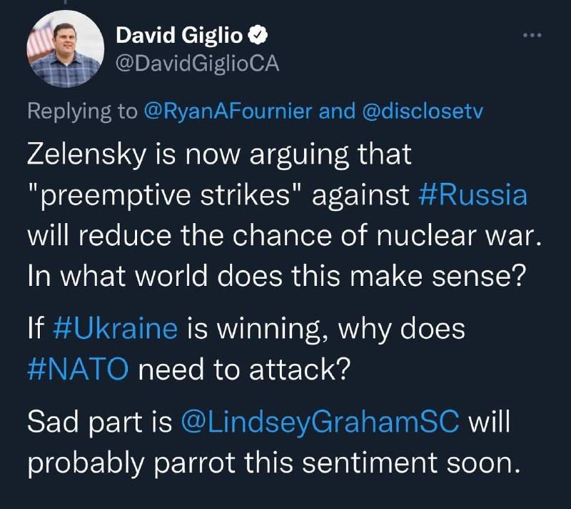 May be a Twitter screenshot of 1 person and text that says 'David Giglio @DavidGiglioCA Replying to @RyanAFournier and @disclosetv Zelensky is now arguing that "preemptive strikes" against #Russia will reduce the chance of nuclear war. In what world does this make sense? If #Ukraine is winning, why does #NATO need to attack? Sad part is @LindseyGrahamSC will probably parrot this sentiment soon.'