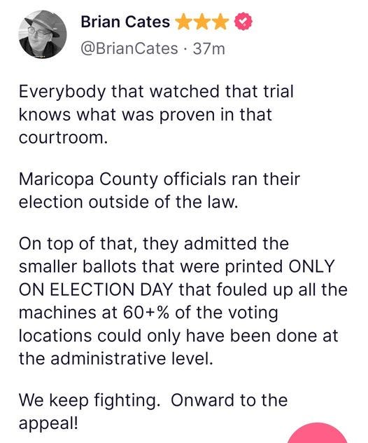 May be an image of text that says 'Brian Cates @BrianCates 37m Everybody that watched that trial knows what was proven in that courtroom. Maricopa County officials ran their election outside of the law. On top of that, they admitted the smaller ballots that were printed ONLY ON ELECTION DAY that fouled up all the machines at 60+% of the voting locations could only have been done at the administrative level. We keep fighting. Onward to the appeal!'