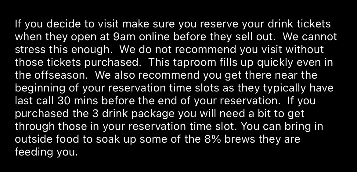 If you decide to visit make sure you reserve your drink tickets when they open at 9am online before they sell out. We cannot stress this enough. We do not recommend you visit without those tickets purchased. This taproom fills up quickly even in the offseason. We also recommend you get there near the beginning of your reservation time slots as they typically have last call 30 mins before the end of your reservation. If you purchased the 3 drink package you will need a bit to get through those in your reservation time slot. You can bring in outside food to soak up some of the 8% brews they are feeding you.