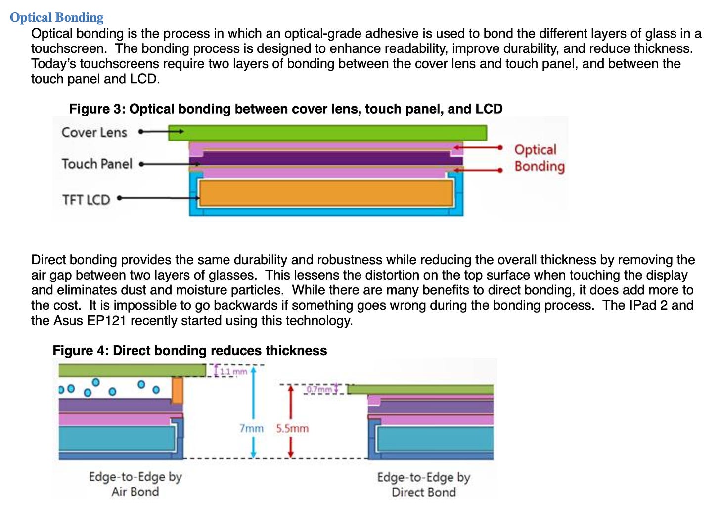 Optical bonding is the process in which an optical-grade adhesive is used to bond the different layers of glass in a touchscreen. The bonding process is designed to enhance readability, improve durability, and reduce thickness. Today's touchscreens require two layers of bonding between the cover lens and touch panel, and between the touch panel and LCD. Figure 3: Optical bonding between cover lens, touch panel, and LCD Cover Lens Touch Panel Optical Bonding TET LCD' Direct bonding provides the same durability and robustness while reducing the overall thickness by removing the air gap between two layers of glasses. This lessens the distortion on the top surface when touching the display and eliminates dust and moisture particles. While there are many benefits to direct bonding, it does add more to the cost. It is impossible to go backwards if something goes wrong during the bonding process. The IPad 2 and the Asus EP121 recently started using this technology.