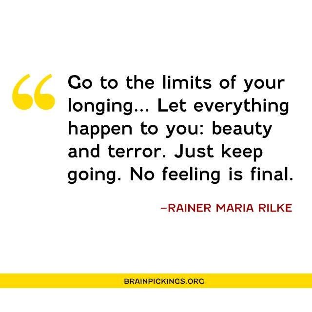 May be an image of text that says '" Go to the limits of your longing... Let everything happen to you: beauty and terror. Just keep going. No feeling is final. -RAINER MARIA RILKE BRAINPICKINGS.ORG'