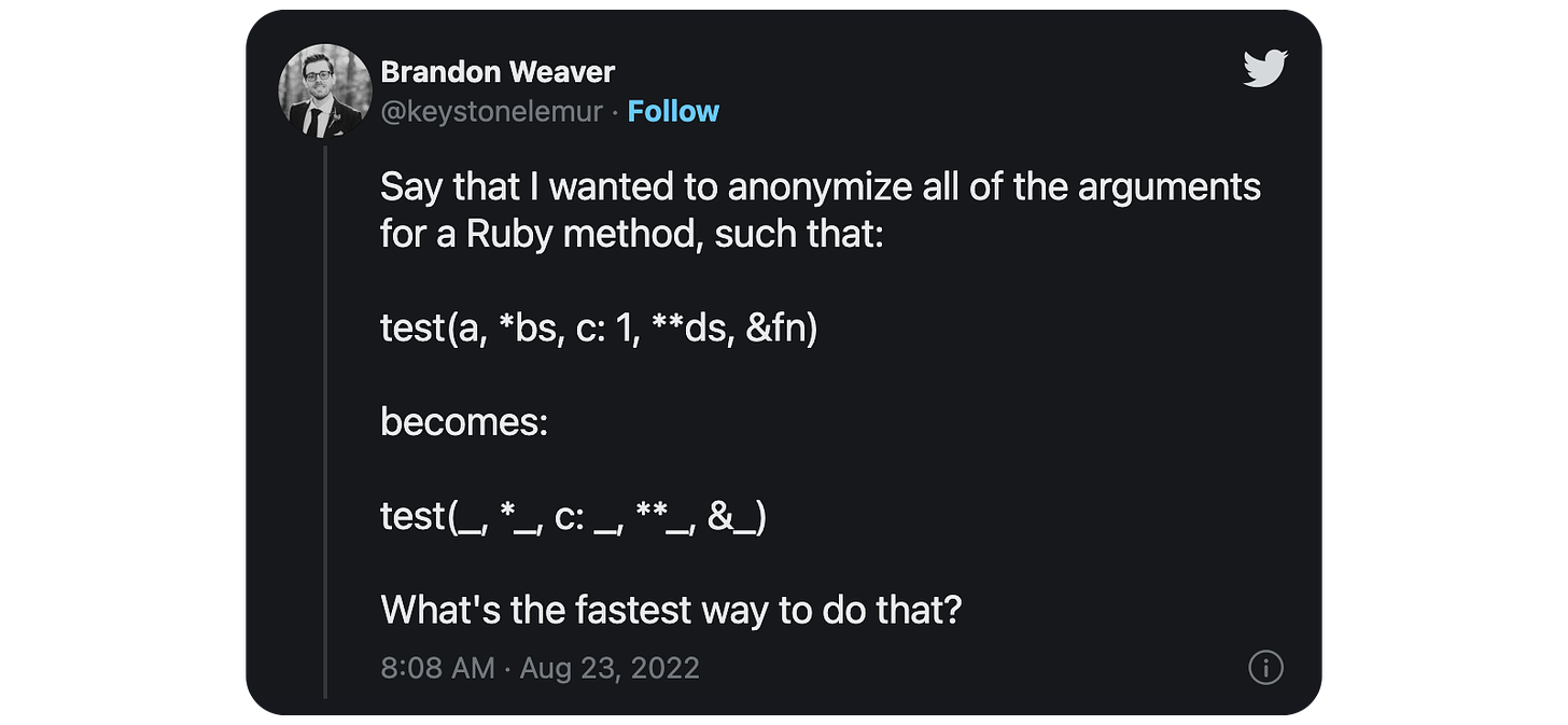 Say that I wanted to anonymize all of the arguments for a Ruby method, such that: test(a, *bs, c: 1, **ds, &amp;fn) becomes: test(_, *_, c: _, **_, &amp;_) What's the fastest way to do that?