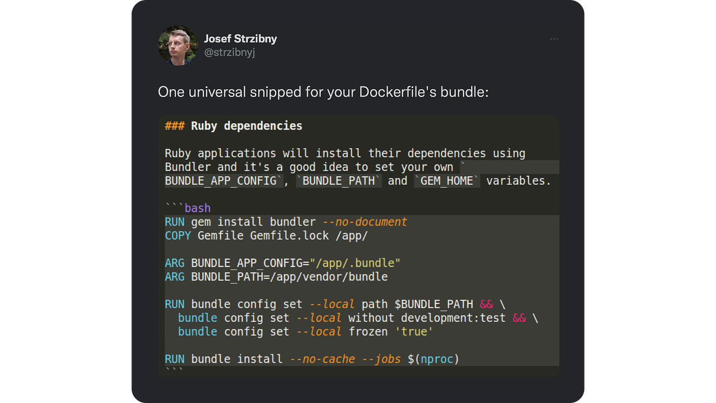 One universal snipped for your Dockerfile's bundle: Ruby applications will install their dependencies using Bundler and it's a good idea to set your own BUNDLE APP CONFIG', "BUNDLE PATH' and "GEM HOME' variables  ```bash RUN gem install bundler--no-document COPY Gemfile Gemfile.lock / app/ ARG BUNDLE APP CONFIG="/app/. bundle" ARG BUNDLE PATH=/app/vendor/bundle  RUN bundle config set --local path $BUNDLE PATH &&\   bundle config set --local without development: test &&\   bundle config set -- local frozen 'true'    RUN bundle install --no-cache --jobs $ (nproc) ```
