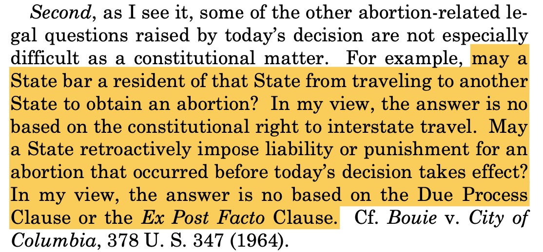 as I see it, some of the other abortion-related le- gal questions raised by today’s decision are not especially difficult as a constitutional matter. For example, may a State bar a resident of that State from traveling to another State to obtain an abortion? In my view, the answer is no based on the constitutional right to interstate travel. May a State retroactively impose liability or punishment for an abortion that occurred before today’s decision takes effect? In my view, the answer is no based on the Due Process Clause or the Ex Post Facto Clause. Cf. Bouie v. City of Columbia, 378 U. S. 347 (1964).