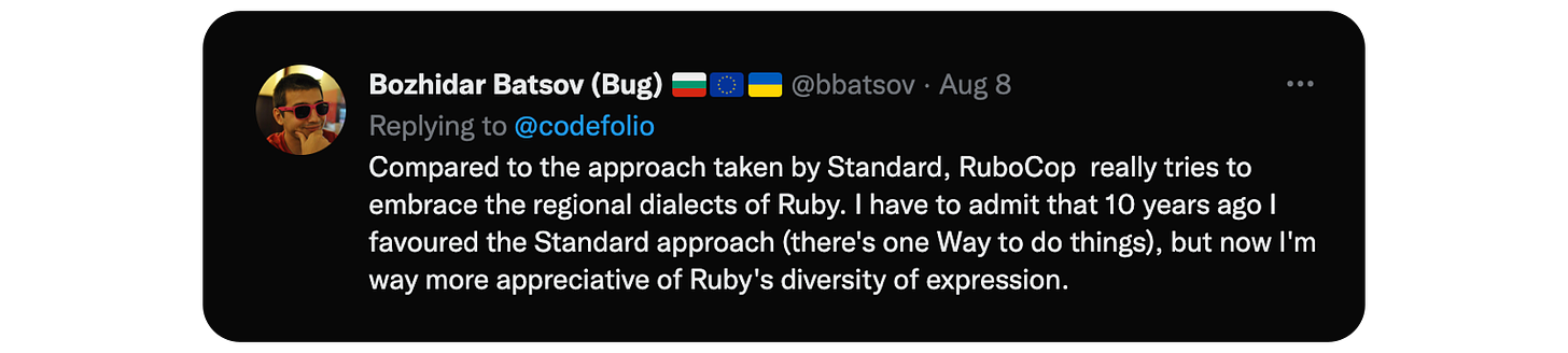 Compared to the approach taken by Standard, RuboCop  really tries to embrace the regional dialects of Ruby. I have to admit that 10 years ago I favoured the Standard approach (there's one Way to do things), but now I'm way more appreciative of Ruby's diversity of expression.
