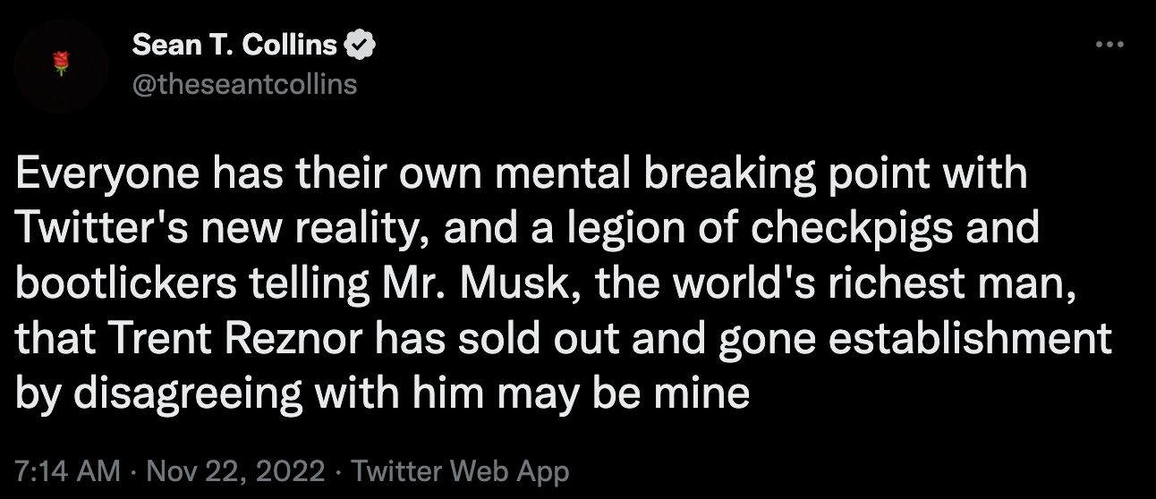 @theseantcollins Everyone has their own mental breaking point with Twitter's new reality, and a legion of checkpigs and bootlickers telling Mr. Musk, the world's richest man, that Trent Reznor has sold out and gone establishment by disagreeing with him may be mine