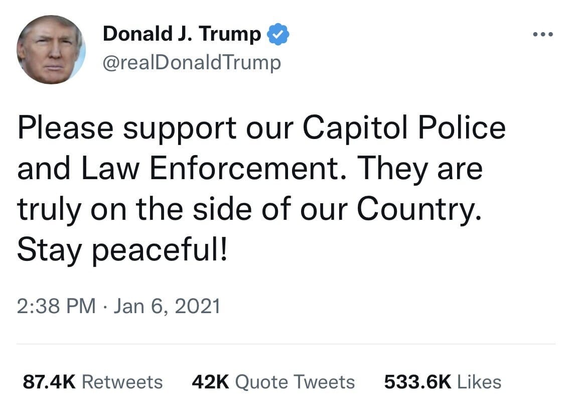 May be a Twitter screenshot of 1 person and text that says 'Donald J. Trump @realDonaldTrump Please support our Capitol Police and Law Enforcement. They are truly on the side of our Country. Stay peaceful! 2:38 PM Jan 6, 2021 87.4K Retweets 42K Quote Tweets 533.6K Likes'