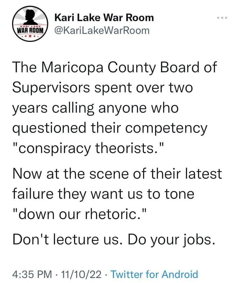 May be an image of text that says 'Kari Lake War Room @KariLakeWarRoom The Maricopa County Board of Supervisors spent over two years calling anyone who questioned their competency "conspiracy theorists." Now at the scene of their latest failure they want us to tone "down our rhetoric." Don't lecture us. Do your jobs. 4:35 PM 11/10/22 Twitter for Android'