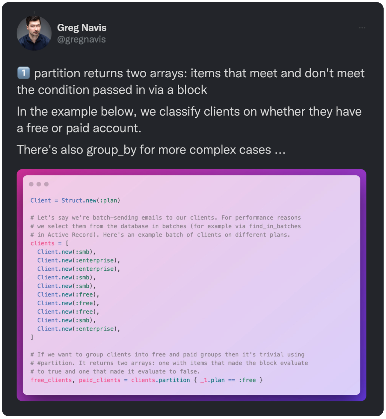 1️⃣ partition returns two arrays: items that meet and don't meet the condition passed in via a block In the example below, we classify clients on whether they have a free or paid account. There's also group_by for more complex cases ... 