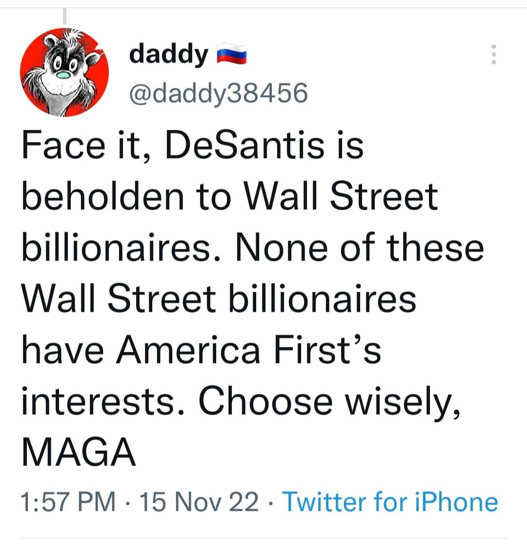 May be an image of text that says 'daddy @daddy 38456 Face it, DeSantis is beholden to Wall Street billionaires. None of these Wall Street billionaires have America First's interests. Choose wisely, MAGA 1:57 PM 15 Nov 22. 22 Twitter for iPhone'