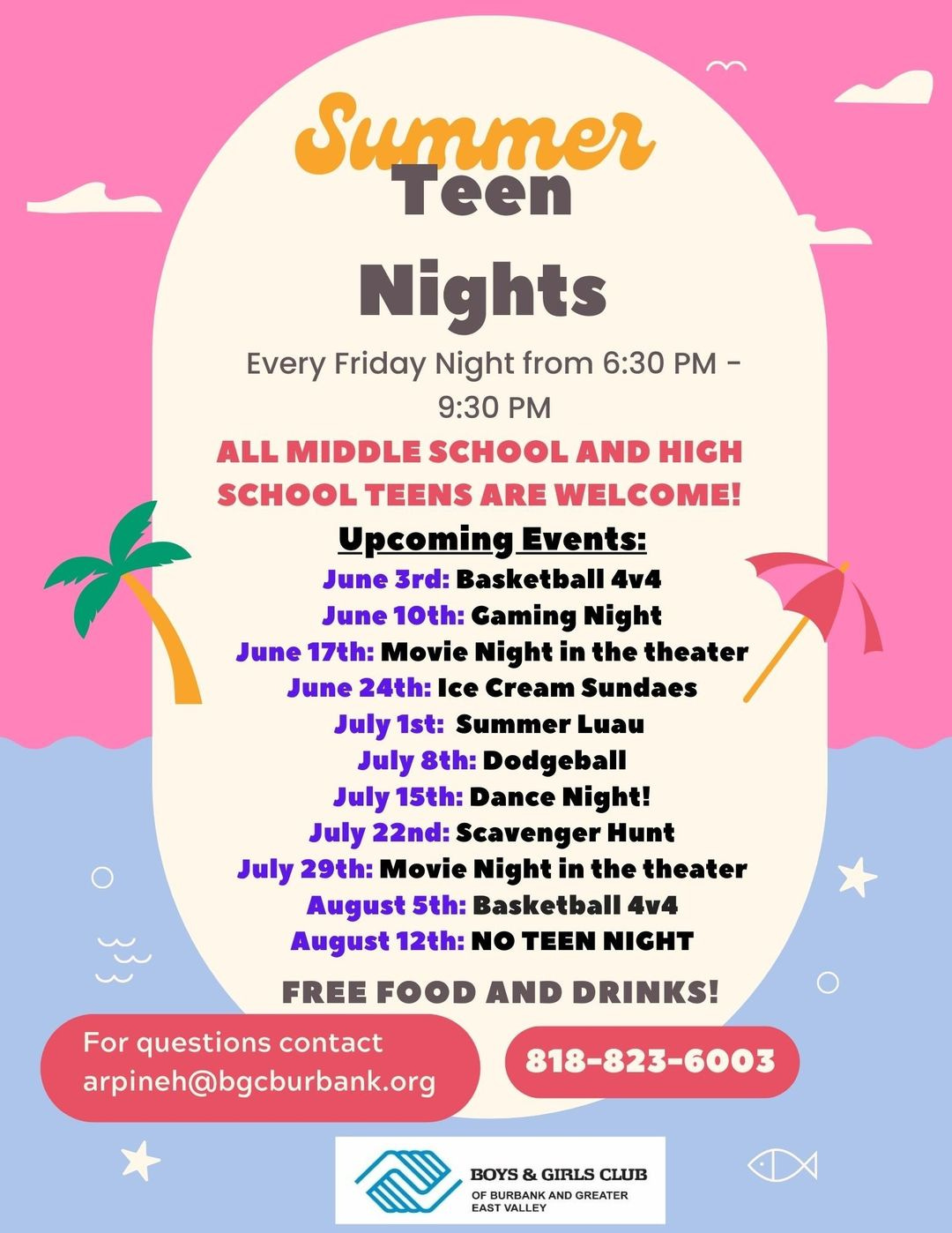 May be an image of text that says 'Summer Teen Nights Every Friday Night from 6:30 PM- 9:30 PM ALL MIDDLE SCHOOL AND HIGH SCHOOL TEENS ARE WELCOME! Upcoming Events: June 3rd: Basketball 4v4 June 10th: Gaming Night June 17th: Movie Night in the theater June 24th: Ice Cream Sundaes July 1st: Summer Luau July 8th: Dodgeball July 15th: Dance Night! July 22nd: Scavenger Hunt July 29th: Movie Night in the theater August 5th: Basketball 4v4 August 12th: NO TEEN NIGHT FREE FOOD AND DRINKS! For questions contact arpineh@bgcburbank.org 818-823-6003 BOYS & GIRLS CLUB AND GREATER EAST VALLEY'