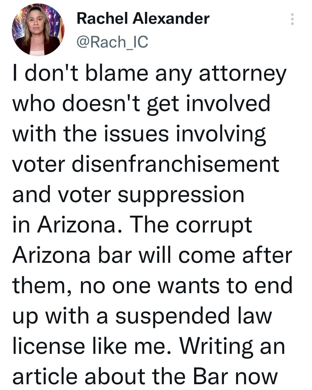 May be a Twitter screenshot of 1 person and text that says 'Rachel Alexander @Rach_IC I don't blame any attorney who doesn't get involved with the issues involving voter disenfranchisement and voter suppression in Arizona. The corrupt Arizona bar will come after them, no one wants to end up with a suspended law license like me. Writing an article about the Bar now'