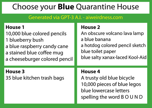 {Theme: Blue}

House 1: 10,000 blue colored pencils
1 blueberry bush
a blue raspberry candy cane
a stained blue coffee mug
a cheeseburger colored pencil sketch

House 2: An obscure volcano lava lamp
a blue banana
a hotdog colored pencil sketch
blue toilet paper
blue salty xanax-laced Kool-Aid

House 3: 35 blue kitchen trash bags
House 4: A trusty old blue bicycle
10,000 pieces of blue legos
blue lowercase letters spelling the word B O U N D