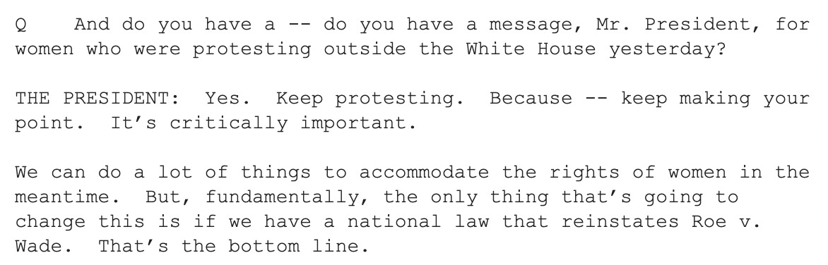 "Q    And do you have a -- do you have a message, Mr. President, for women who were protesting outside the White House yesterday?   THE PRESIDENT:  Yes.  Keep protesting.  Because -- keep making your point.  It’s critically important.    We can do a lot of things to accommodate the rights of women in the meantime.  But, fundamentally, the only thing that’s going to change this is if we have a national law that reinstates Roe v. Wade.  That’s the bottom line."