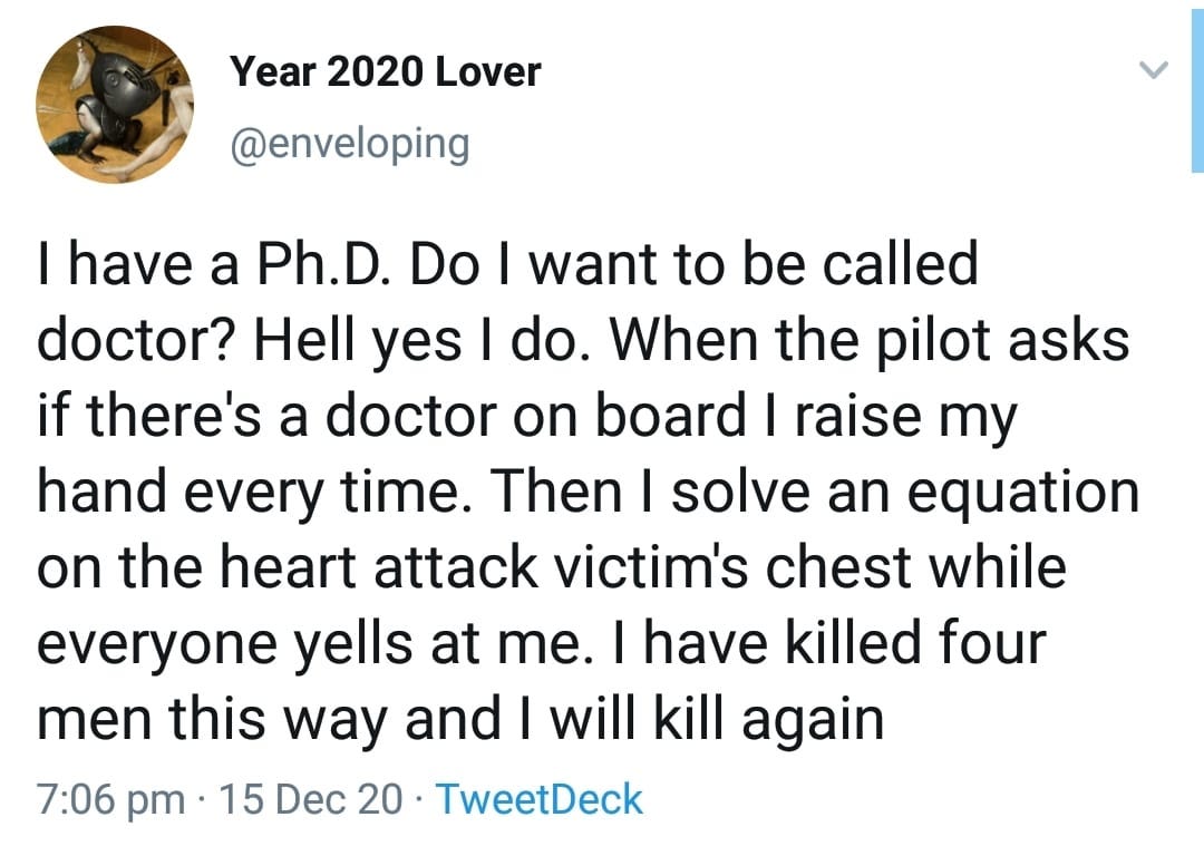 Image may contain: 1 person, text that says 'Year 2020 Lover @enveloping I have a Ph.D. Do I want to be called doctor? Hell yes I do. When the pilot asks if there's a doctor on board I raise my hand every time. Then I solve an equation on the heart attack victim's chest while everyone yells at me. have killed four men this way and I will kill again 7:06 pm 15 Dec 20 TweetDeck'