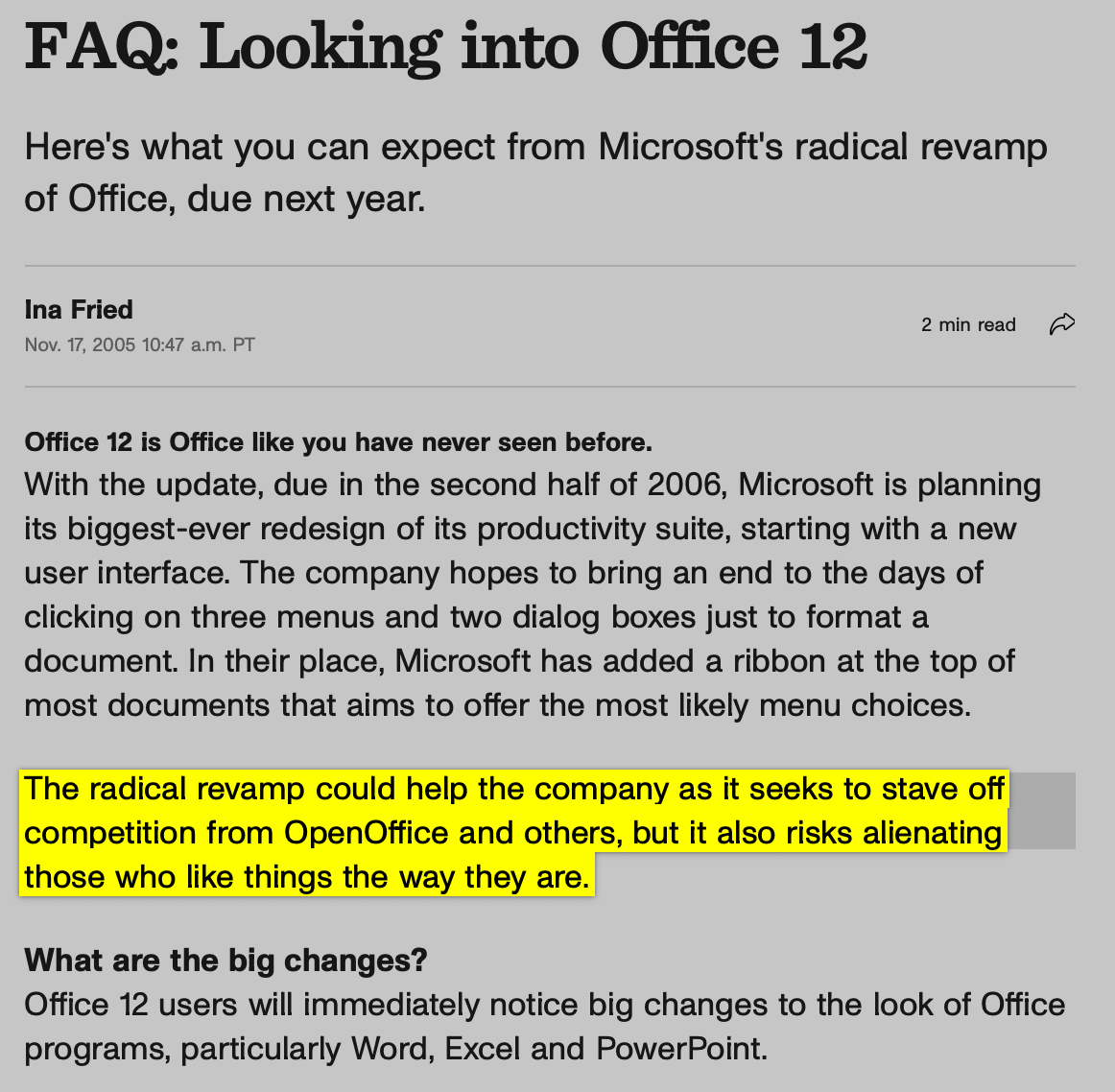 FAQ: Looking into Office 12  Here's what you can expect from Microsoft's radical revamp of Office, due next year.  Ina Fried Nov. 17, 2005 10:47 a.m. PT 2 min read Office 12 is Office like you have never seen before. With the update, due in the second half of 2006, Microsoft is planning its biggest-ever redesign of its productivity suite, starting with a new user interface. The company hopes to bring an end to the days of clicking on three menus and two dialog boxes just to format a document. In their place, Microsoft has added a ribbon at the top of most documents that aims to offer the most likely menu choices.  The radical revamp could help the company as it seeks to stave off competition from OpenOffice and others, but it also risks alienating those who like things the way they are.  What are the big changes? Office 12 users will immediately notice big changes to the look of Office programs, particularly Word, Excel and PowerPoint.