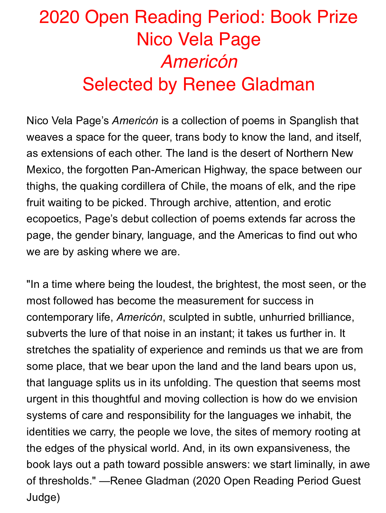 2020 Open Reading Period: Book Prize Nico Vela Page Americón Selected by Renee Gladman  Nico Vela Page’s Americón is a collection of poems in Spanglish that weaves a space for the queer, trans body to know the land, and itself, as extensions of each other. The land is the desert of Northern New Mexico, the forgotten Pan-American Highway, the space between our thighs, the quaking cordillera of Chile, the moans of elk, and the ripe fruit waiting to be picked. Through archive, attention, and erotic ecopoetics, Page’s debut collection of poems extends far across the page, the gender binary, language, and the Americas to find out who we are by asking where we are.  "In a time where being the loudest, the brightest, the most seen, or the most followed has become the measurement for success in contemporary life, Americón, sculpted in subtle, unhurried brilliance, subverts the lure of that noise in an instant; it takes us further in. It stretches the spatiality of experience and reminds us that we are from some place, that we bear upon the land and the land bears upon us, that language splits us in its unfolding. The question that seems most urgent in this thoughtful and moving collection is how do we envision systems of care and responsibility for the languages we inhabit, the identities we carry, the people we love, the sites of memory rooting at the edges of the physical world. And, in its own expansiveness, the book lays out a path toward possible answers: we start liminally, in awe of thresholds." —Renee Gladman (2020 Open Reading Period Guest Judge)