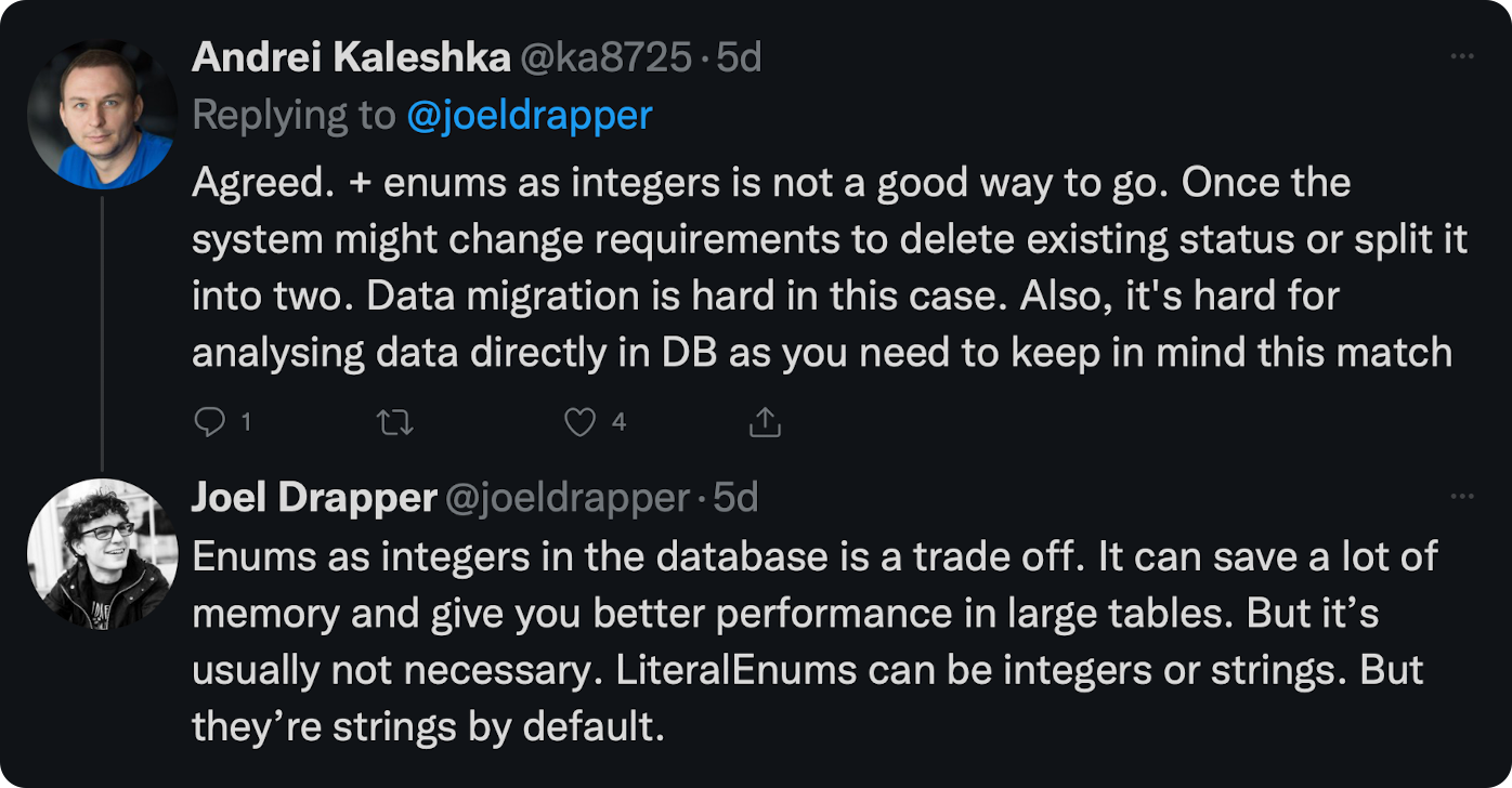 Agreed. + enums as integers is not a good way to go. Once the system might change requirements to delete existing status or split it into two. Data migration is hard in this case. Also, it's hard for analysing data directly in DB as you need to keep in mind this match. Enums as integers in the database is a trade off. It can save a lot of memory and give you better performance in large tables. But it’s usually not necessary. LiteralEnums can be integers or strings. But they’re strings by default.