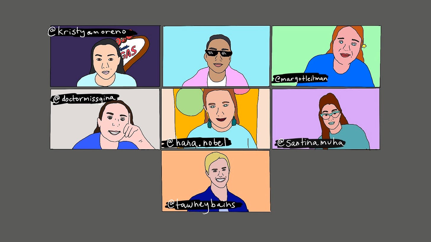 Doodle of a zoom meeting between 7 new friends. First row: Square 1 - Professional poker player and writer Kristy Moreno sits in front of the Welcome to Las Vegas sign. instagram.com/kristyamoreno Square 2 - A problematic brown gay man in a pink jacket with dark sunglasses. Do not trust him. Square 3 - Best-selling author Margot Leitman with a yellow flower in her hair. You can trust her. instagram.com/margotleitman Second row: Square 4 - Dr. Gina Taranto. She has a PHD in Linguistics, don't ask for CPR. instagram.com/doctormissgina. Square 5 - The big romantic Hana Nobel. She stands in front of a gold backdrop with balloons. instagram.com/hana.nobel Square 6 - The iconic Santina. She poses with big Jersey hair and teal cat eye sunglasses. instagram.com/santinamuha Square 7 - The wondrous Tawney Bains, former advertising CEO and current SoulCycle advocate. instagram.com/tawneybains Doodle of a zoom meeting between 7 new friends. First row: Square 1 - Professional poker player and writer Kristy Moreno sits in front of the Welcome to Las Vegas sign. instagram.com/kristyamoreno Square 2 - A problematic brown gay man in a pink jacket with dark sunglasses. Do not trust him. Square 3 - Best-selling author Margot Leitman with a yellow flower in her hair. You can trust her. instagram.com/margotleitman Second row: Square 4 - Dr. Gina Taranto. She has a PHD in Linguistics, don't ask for CPR. instagram.com/doctormissgina. Square 5 - The big romantic Hana Nobel. She stands in front of a gold backdrop with balloons. instagram.com/hana.nobel Square 6 - The iconic Santina. She poses with big Jersey hair and teal cat eye sunglasses. instagram.com/santinamuha Square 7 - The wondrous Tawney Bains, former advertising CEO and current SoulCycle advocate. instagram.com/tawneybains