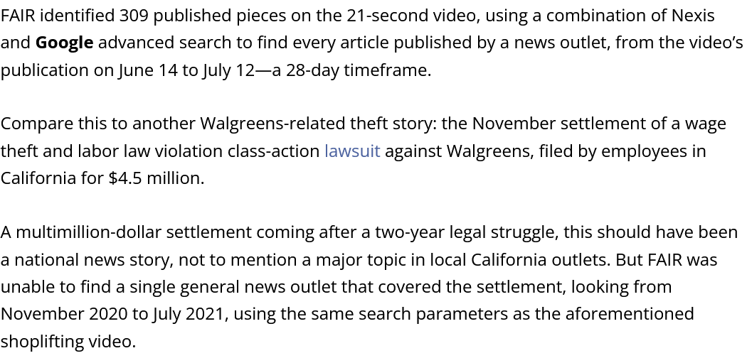 FAIR identified 309 published pieces on the 21-second video, using a combination of Nexis and Google advanced search to find every article published by a news outlet, from the video’s publication on June 14 to July 12—a 28-day timeframe.  Compare this to another Walgreens-related theft story: the November settlement of a wage theft and labor law violation class-action lawsuit against Walgreens, filed by employees in California for $4.5 million.  A multimillion-dollar settlement coming after a two-year legal struggle, this should have been a national news story, not to mention a major topic in local California outlets. But FAIR was unable to find a single general news outlet that covered the settlement, looking from November 2020 to July 2021, using the same search parameters as the aforementioned shoplifting video.