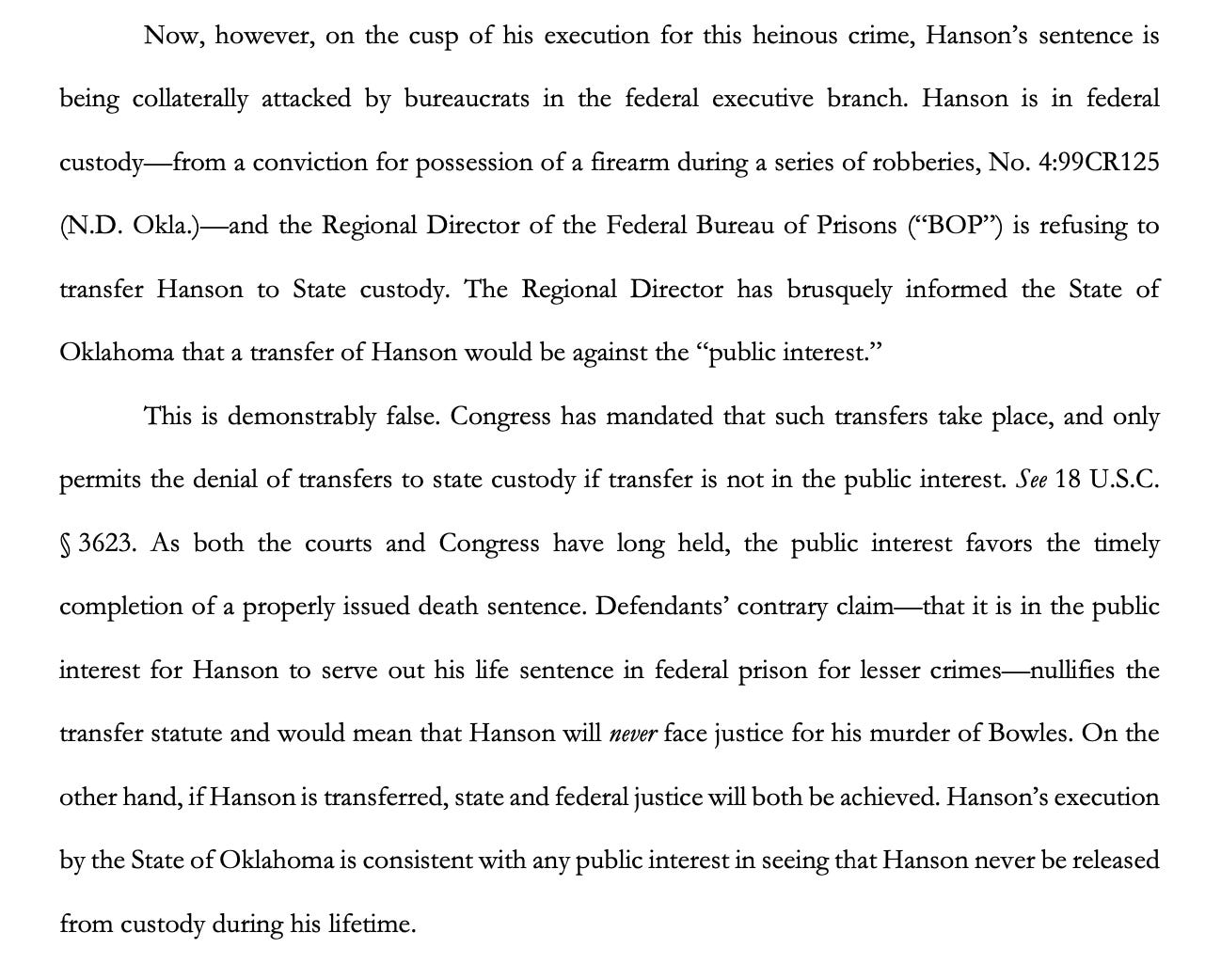 The Regional Director [of BOP] has brusquely informed the State of Oklahoma that a transfer of Hanson would be against the “public interest.”  This is demonstrably false. Congress has mandated that such transfers take place, and only permits the denial of transfers to state custody if transfer is not in the public interest. See 18 U.S.C. § 3623. As both the courts and Congress have long held, the public interest favors the timely completion of a properly issued death sentence. Defendants’ contrary claim—that it is in the public interest for Hanson to serve out his life sentence in federal prison for lesser crimes—nullifies the transfer statute and would mean that Hanson will never face justice for his murder of Bowles. On the other hand, if Hanson is transferred, state and federal justice will both be achieved. Hanson’s execution by the State of Oklahoma is consistent with any public interest in seeing that Hanson never be released from custody during his lifetime.