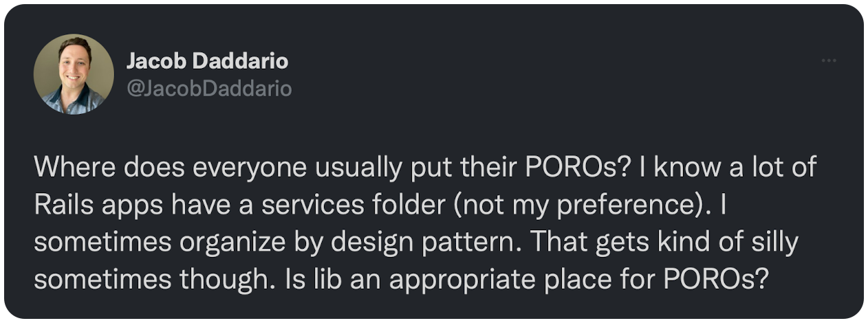 Where does everyone usually put their POROs? I know a lot of Rails apps have a services folder (not my preference). I sometimes organize by design pattern. That gets kind of silly sometimes though. Is lib an appropriate place for POROs?