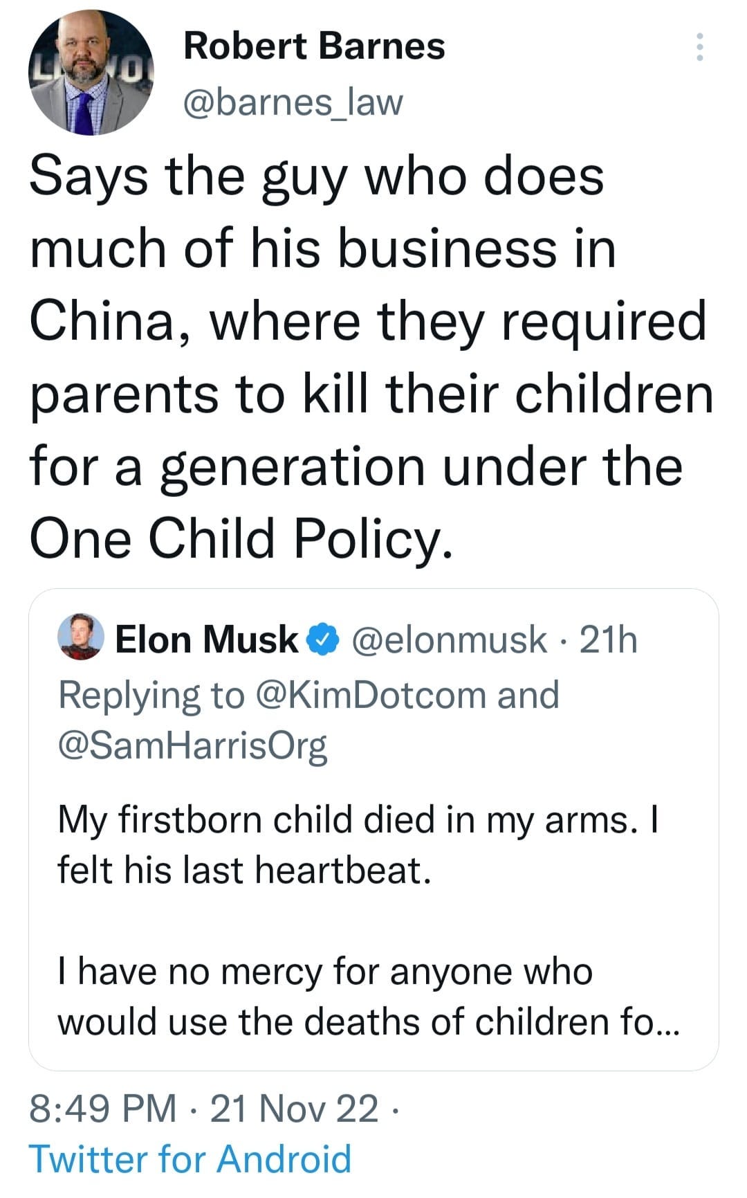 May be a Twitter screenshot of 2 people and text that says 'Robert Barnes @barnes_law Says the guy who does much of his business in China, where they required parents to kill their children for a generation under the One Child Policy. Elon Musk @elonmusk Replying to @KimDotcom and @SamHarrisOrg 21h My firstborn child died in my arms. felt his last heartbeat. I have no mercy for anyone who would use the deaths of children fo... 8:49 PM 21 Nov 22 Twitter for Android'