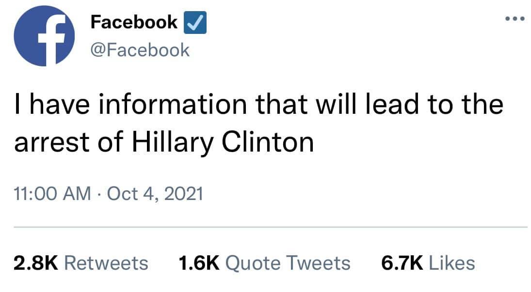 May be a Twitter screenshot of text that says 'f Facebook @Facebook I have information that will lead to the arrest of Hillary Clinton 11:00 AM Oct 4, 2021 2.8K Retweets 1.6K Quote Tweets 6.7K Likes'
